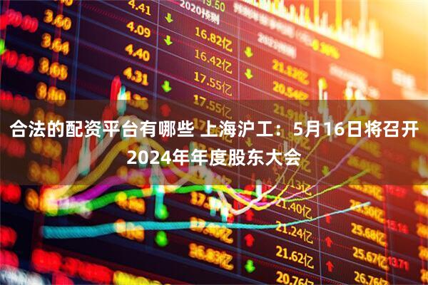 合法的配资平台有哪些 上海沪工：5月16日将召开2024年年度股东大会