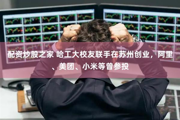 配资炒股之家 哈工大校友联手在苏州创业，阿里、美团、小米等曾参投