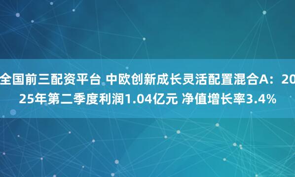 全国前三配资平台 中欧创新成长灵活配置混合A：2025年第二季度利润1.04亿元 净值增长率3.4%