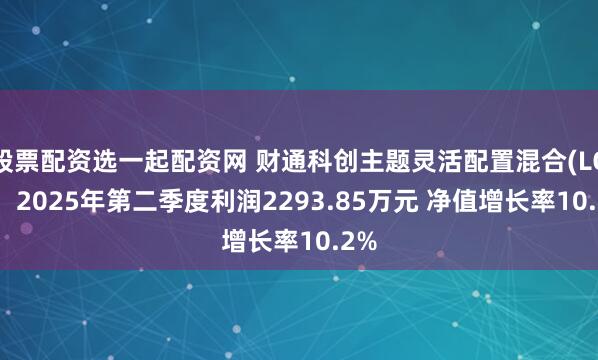股票配资选一起配资网 财通科创主题灵活配置混合(LOF)：2025年第二季度利润2293.85万元 净值增长率10.2%