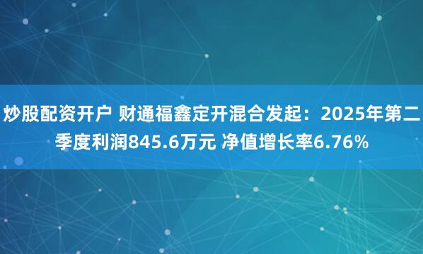 炒股配资开户 财通福鑫定开混合发起：2025年第二季度利润845.6万元 净值增长率6.76%
