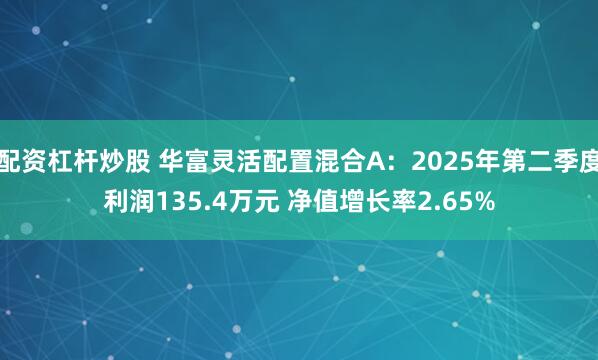 配资杠杆炒股 华富灵活配置混合A：2025年第二季度利润135.4万元 净值增长率2.65%