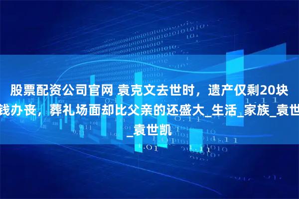 股票配资公司官网 袁克文去世时，遗产仅剩20块无钱办丧，葬礼场面却比父亲的还盛大_生活_家族_袁世凯