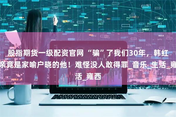 股指期货一级配资官网 “骗”了我们30年，韩红父亲竟是家喻户晓的他！难怪没人敢得罪_音乐_生活_雍西