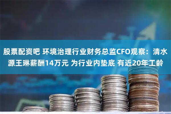 股票配资吧 环境治理行业财务总监CFO观察：清水源王琳薪酬14万元 为行业内垫底 有近20年工龄