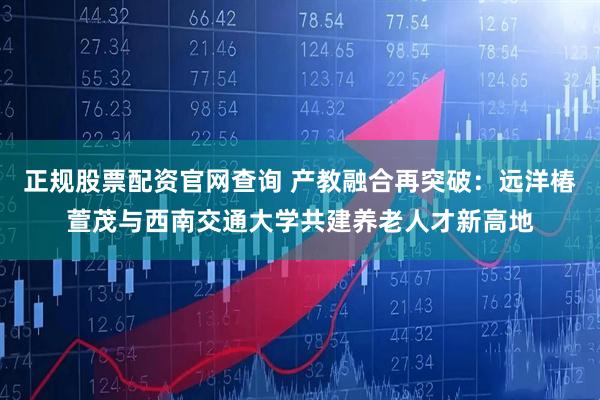 正规股票配资官网查询 产教融合再突破：远洋椿萱茂与西南交通大学共建养老人才新高地