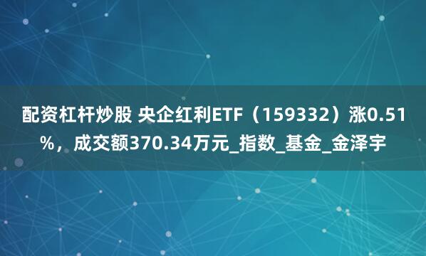 配资杠杆炒股 央企红利ETF（159332）涨0.51%，成交额370.34万元_指数_基金_金泽宇