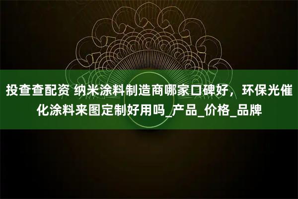 投查查配资 纳米涂料制造商哪家口碑好，环保光催化涂料来图定制好用吗_产品_价格_品牌
