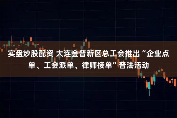 实盘炒股配资 大连金普新区总工会推出“企业点单、工会派单、律师接单”普法活动
