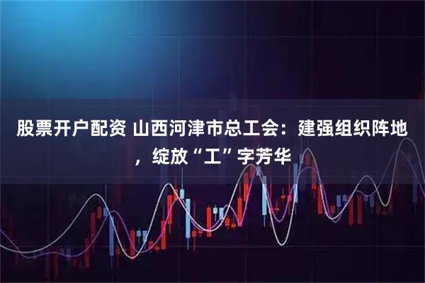 股票开户配资 山西河津市总工会：建强组织阵地，绽放“工”字芳华