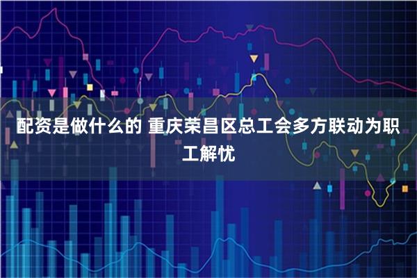 配资是做什么的 重庆荣昌区总工会多方联动为职工解忧