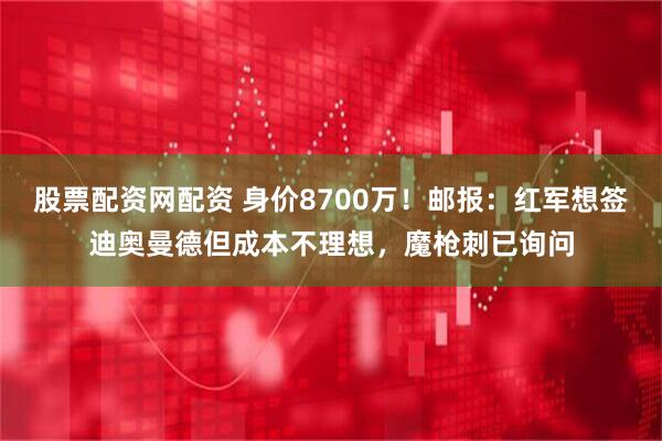 股票配资网配资 身价8700万！邮报：红军想签迪奥曼德但成本不理想，魔枪刺已询问